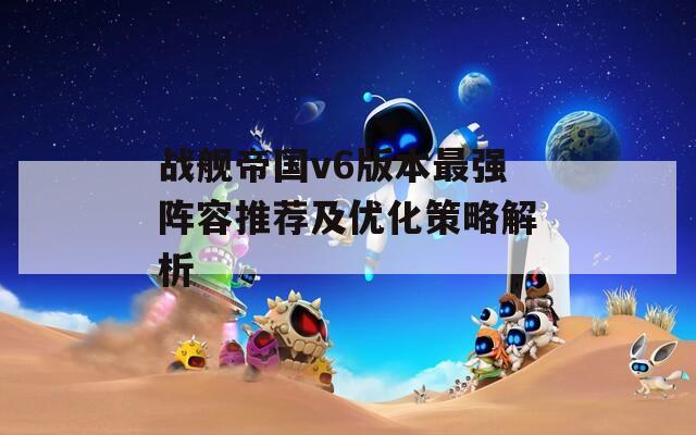 战舰帝国v6版本最强阵容推荐及优化策略解析