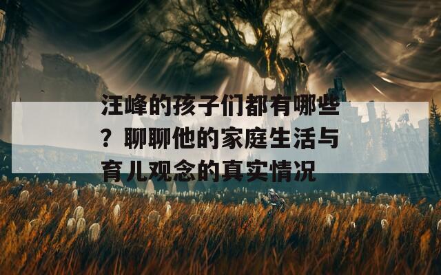 汪峰的孩子们都有哪些？聊聊他的家庭生活与育儿观念的真实情况