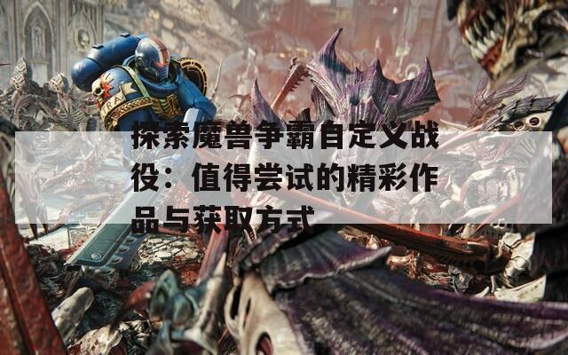 探索魔兽争霸自定义战役：值得尝试的精彩作品与获取方式