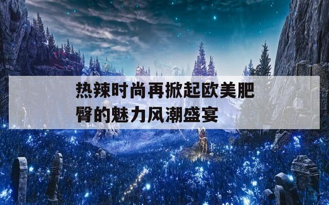 热辣时尚再掀起欧美肥臀的魅力风潮盛宴