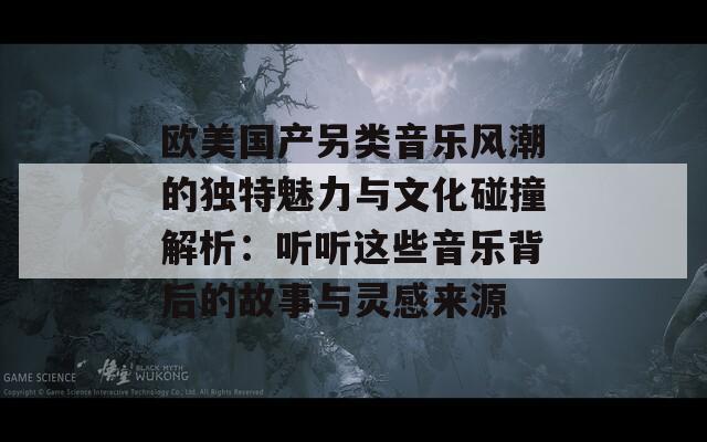 欧美国产另类音乐风潮的独特魅力与文化碰撞解析：听听这些音乐背后的故事与灵感来源