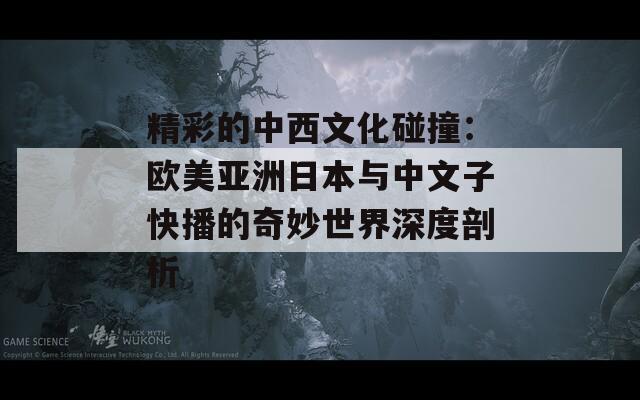 精彩的中西文化碰撞：欧美亚洲日本与中文子快播的奇妙世界深度剖析