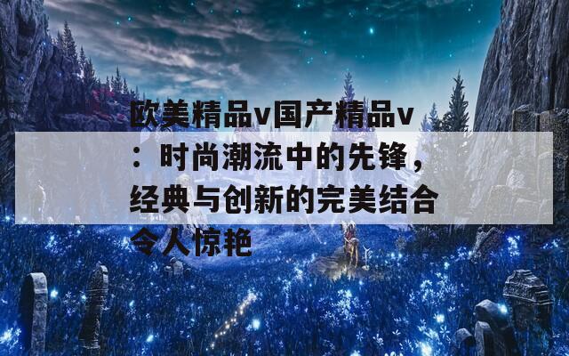 欧美精品v国产精品v：时尚潮流中的先锋，经典与创新的完美结合令人惊艳