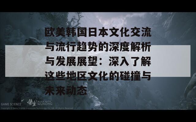 欧美韩国日本文化交流与流行趋势的深度解析与发展展望：深入了解这些地区文化的碰撞与未来动态