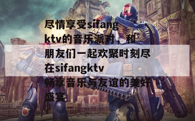 尽情享受sifangktv的音乐派对，和朋友们一起欢聚时刻尽在sifangktv畅享音乐与友谊的美好盛宴