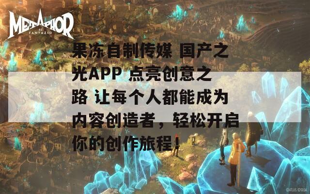 果冻自制传媒 国产之光APP 点亮创意之路 让每个人都能成为内容创造者，轻松开启你的创作旅程！