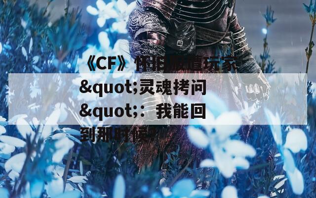 《CF》怀旧服遭玩家"灵魂拷问"：我能回到那时候？