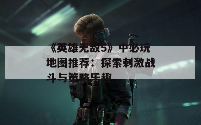 《英雄无敌5》中必玩地图推荐：探索刺激战斗与策略乐趣