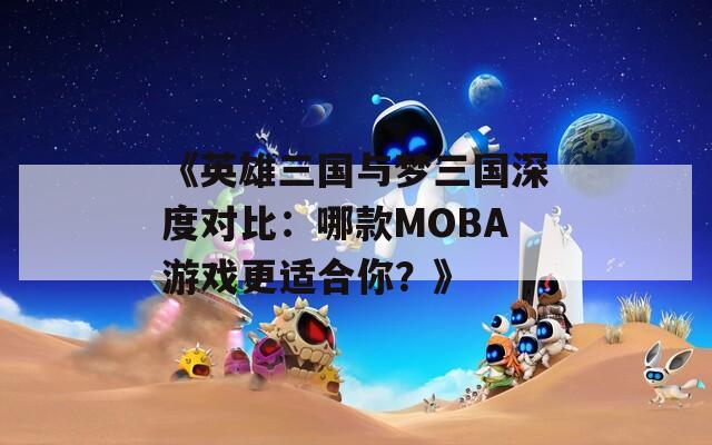 《英雄三国与梦三国深度对比：哪款MOBA游戏更适合你？》