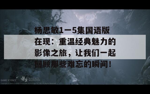 杨思敏1一5集国语版在现：重温经典魅力的影像之旅，让我们一起回顾那些难忘的瞬间！