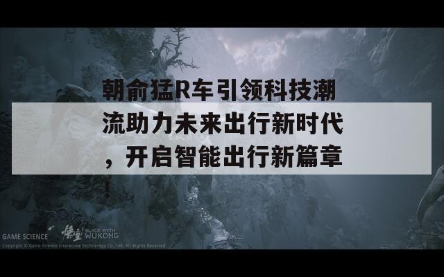 朝俞猛R车引领科技潮流助力未来出行新时代，开启智能出行新篇章！