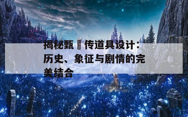 揭秘甄嬛传道具设计：历史、象征与剧情的完美结合