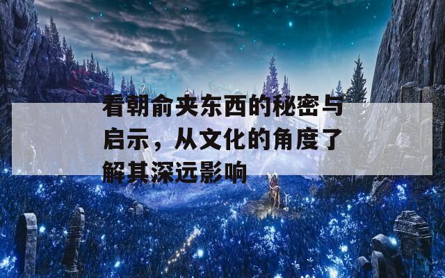 看朝俞夹东西的秘密与启示，从文化的角度了解其深远影响