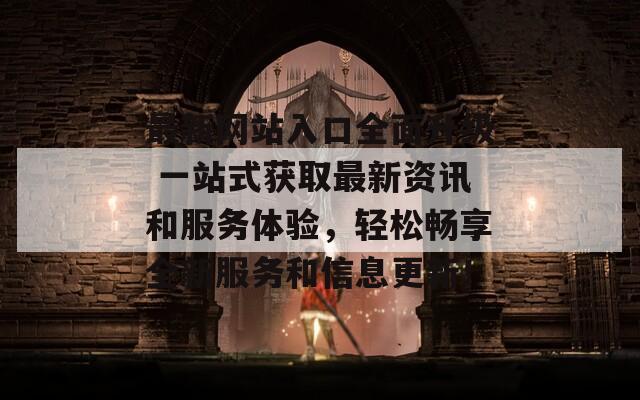 最新网站入口全面升级 一站式获取最新资讯和服务体验，轻松畅享全新服务和信息更新！