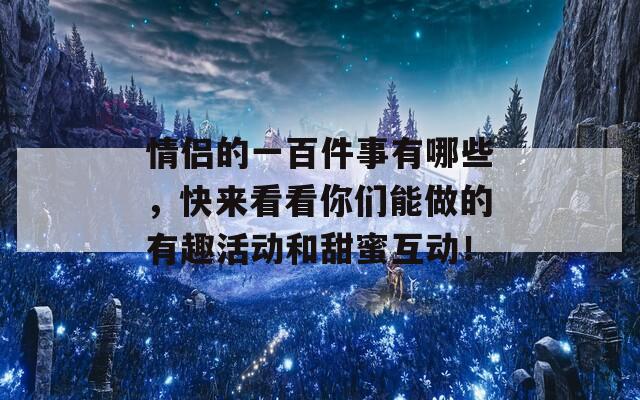 情侣的一百件事有哪些，快来看看你们能做的有趣活动和甜蜜互动！