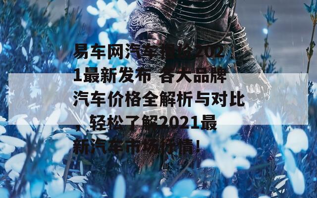 易车网汽车报价2021最新发布 各大品牌汽车价格全解析与对比，轻松了解2021最新汽车市场行情！