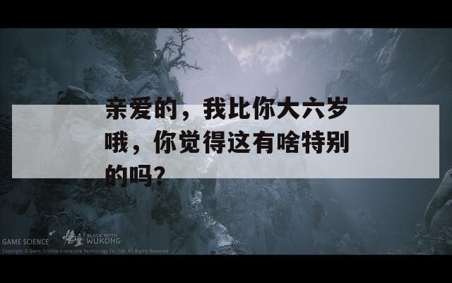 亲爱的，我比你大六岁哦，你觉得这有啥特别的吗？