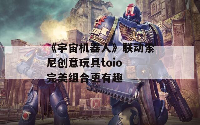 《宇宙机器人》联动索尼创意玩具toio 完美组合更有趣