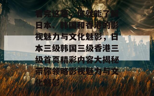 看完这篇，你就能了解日本、韩国和香港的影视魅力与文化魅影，日本三级韩国三级香港三级首页精彩内容大揭秘带你领略影视魅力与文化魅影