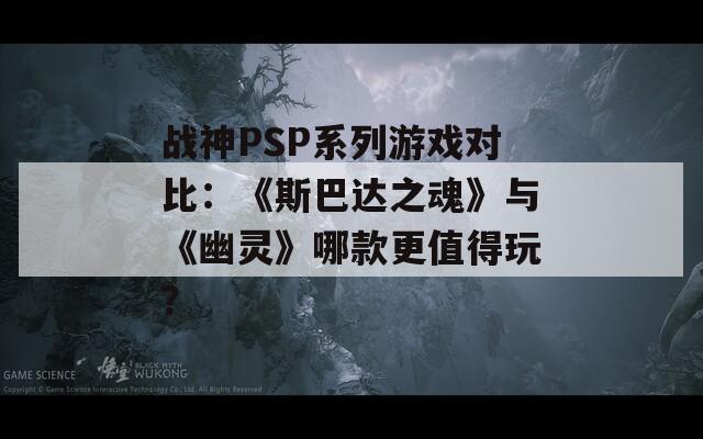 战神PSP系列游戏对比：《斯巴达之魂》与《幽灵》哪款更值得玩？