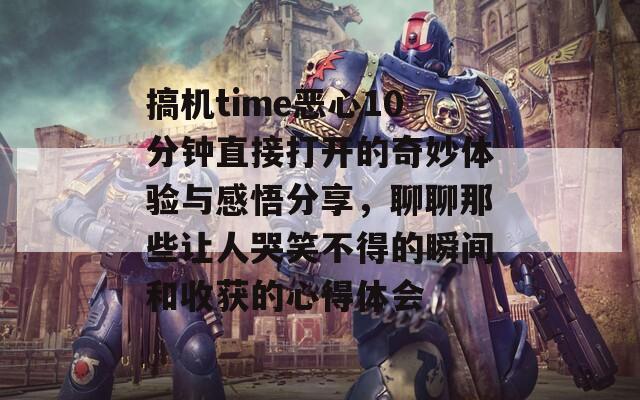 搞机time恶心10分钟直接打开的奇妙体验与感悟分享，聊聊那些让人哭笑不得的瞬间和收获的心得体会