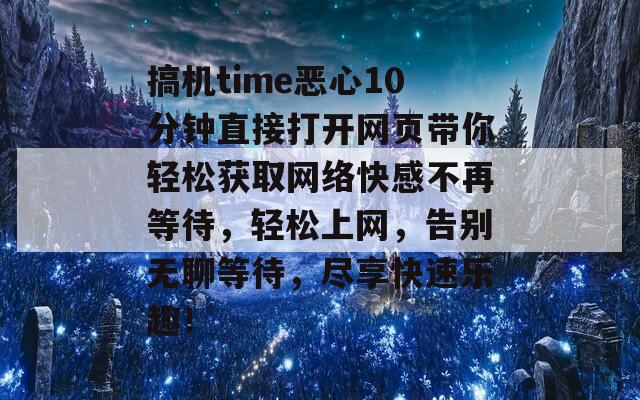 搞机time恶心10分钟直接打开网页带你轻松获取网络快感不再等待，轻松上网，告别无聊等待，尽享快速乐趣！