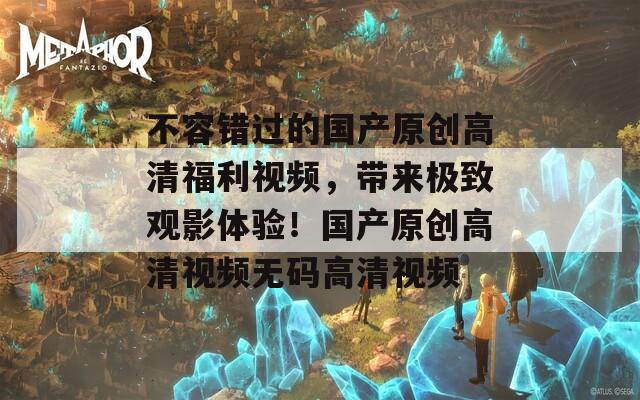 不容错过的国产原创高清福利视频，带来极致观影体验！国产原创高清视频无码高清视频