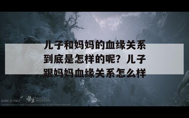 儿子和妈妈的血缘关系到底是怎样的呢？儿子跟妈妈血缘关系怎么样