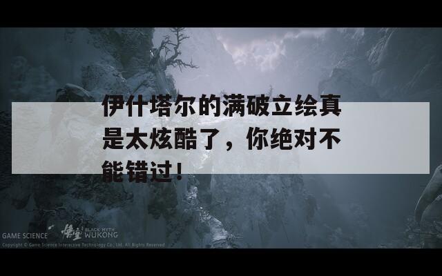 伊什塔尔的满破立绘真是太炫酷了，你绝对不能错过！