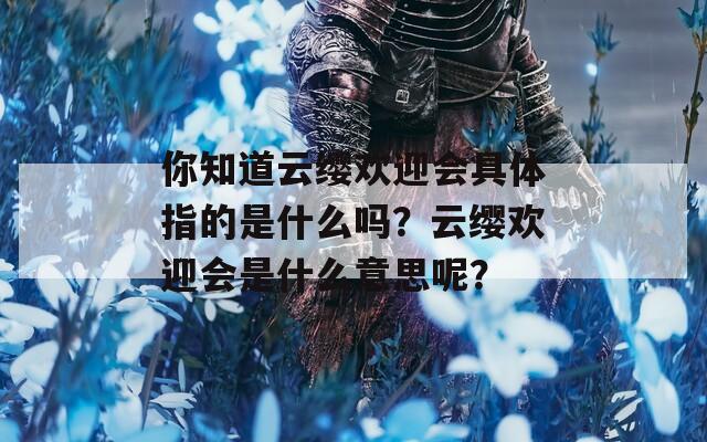 你知道云缨欢迎会具体指的是什么吗？云缨欢迎会是什么意思呢？