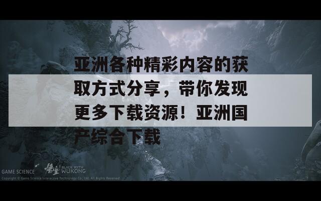 亚洲各种精彩内容的获取方式分享，带你发现更多下载资源！亚洲国产综合下载