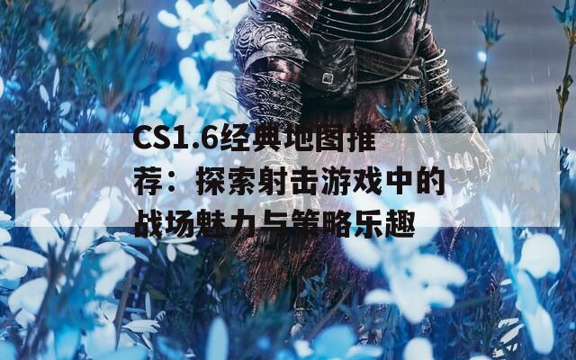 CS1.6经典地图推荐：探索射击游戏中的战场魅力与策略乐趣