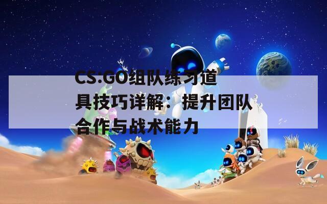 CS:GO组队练习道具技巧详解：提升团队合作与战术能力