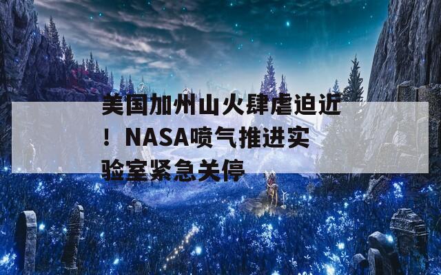 美国加州山火肆虐迫近！NASA喷气推进实验室紧急关停