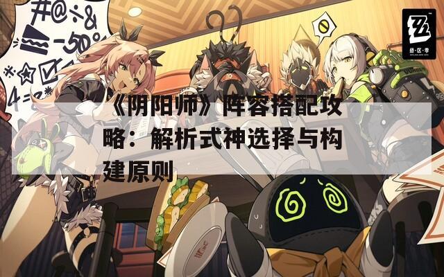 《阴阳师》阵容搭配攻略：解析式神选择与构建原则