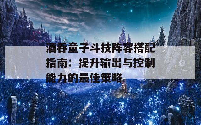 酒吞童子斗技阵容搭配指南：提升输出与控制能力的最佳策略