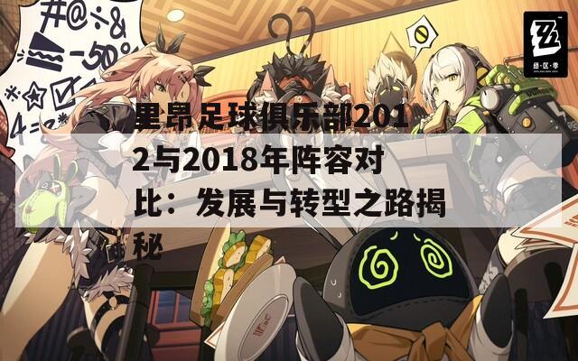 里昂足球俱乐部2012与2018年阵容对比：发展与转型之路揭秘