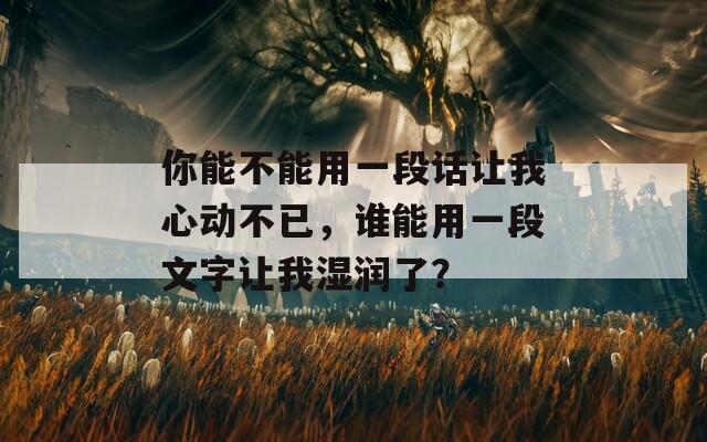 你能不能用一段话让我心动不已，谁能用一段文字让我湿润了？