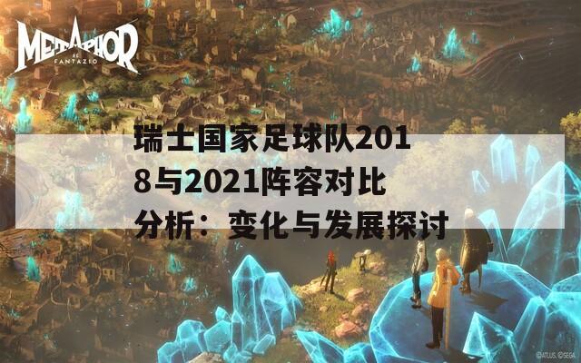 瑞士国家足球队2018与2021阵容对比分析：变化与发展探讨