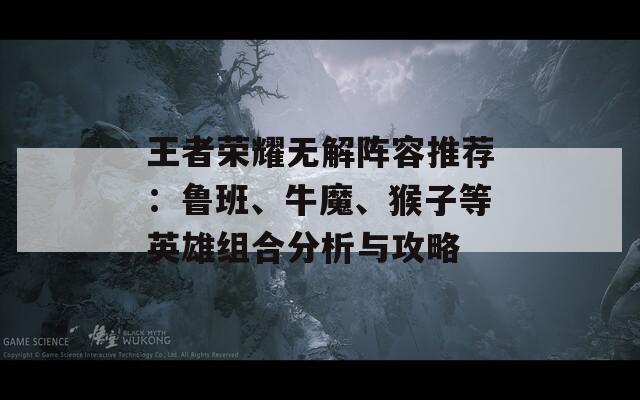 王者荣耀无解阵容推荐：鲁班、牛魔、猴子等英雄组合分析与攻略