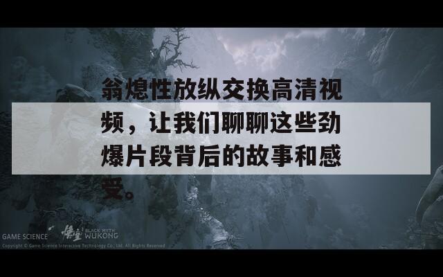 翁熄性放纵交换高清视频，让我们聊聊这些劲爆片段背后的故事和感受。