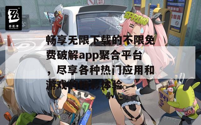 畅享无限下载的不限免费破解app聚合平台，尽享各种热门应用和游戏的精彩体验