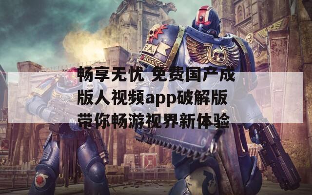 畅享无忧 免费国产成版人视频app破解版带你畅游视界新体验