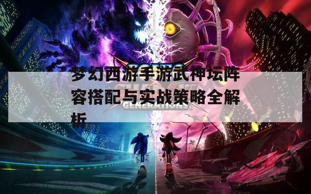 梦幻西游手游武神坛阵容搭配与实战策略全解析