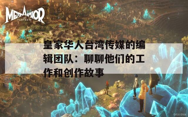 皇家华人台湾传媒的编辑团队：聊聊他们的工作和创作故事