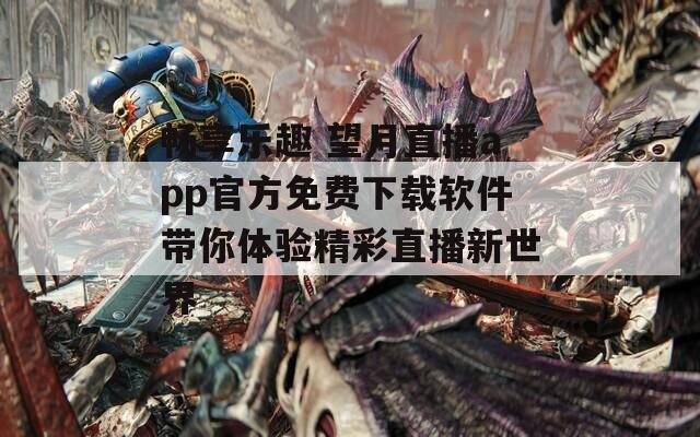 畅享乐趣 望月直播app官方免费下载软件带你体验精彩直播新世界