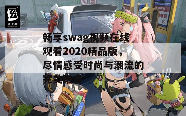 畅享swag视频在线观看2020精品版，尽情感受时尚与潮流的完美融合