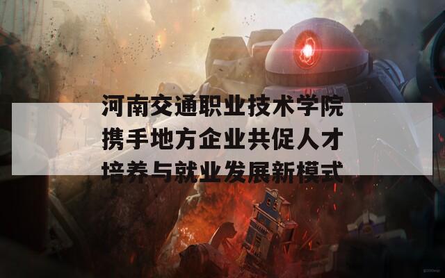 河南交通职业技术学院携手地方企业共促人才培养与就业发展新模式