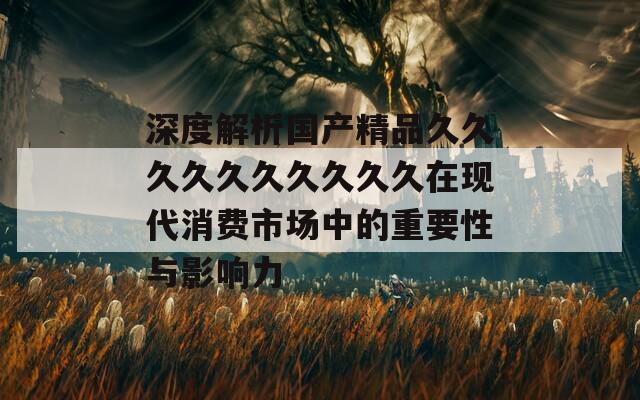 深度解析国产精品久久久久久久久久久久在现代消费市场中的重要性与影响力