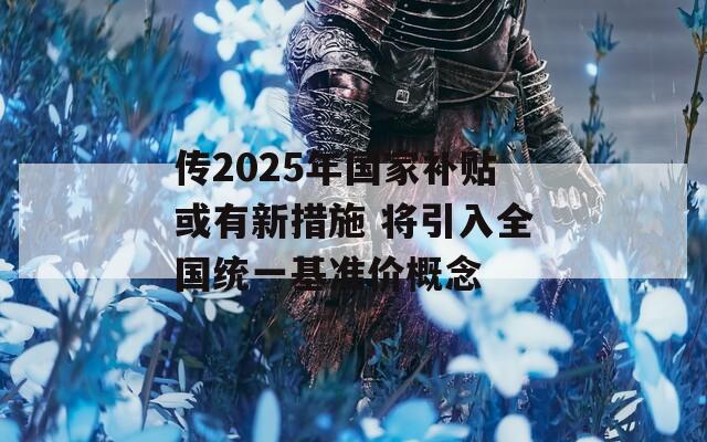 传2025年国家补贴或有新措施 将引入全国统一基准价概念